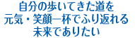 自分の歩いてきた道を元気・笑顔一杯でふり返れる未来でありたい