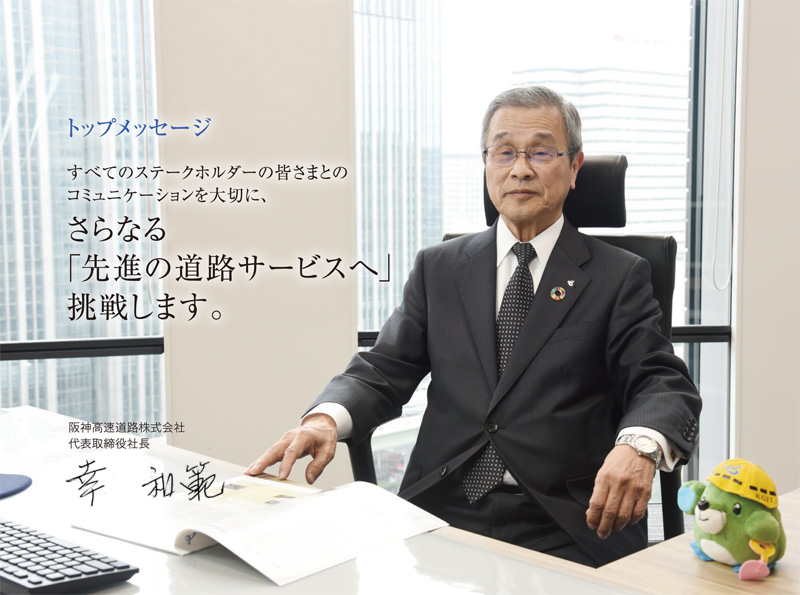 すべてのステークホルダーの皆さまとの
コミュニケーションを大切に、
さらなる
「先進の道路サービスへ」
挑戦します。
阪神高速道路株式会社
代表取締役社長 幸 和範