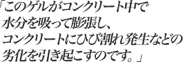 このゲルがコンクリート中で水分を吸って膨張し、コンクリートにひび割れ発生などの劣化を引き起こすのです。