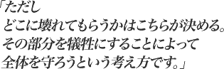 「ただしどこに壊れてもらうかはこちらが決める。その部分を犠牲にすることによって全体を守ろうという考え方です。」