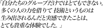 「自分たちのグループだけではとてもできない。多くの人の力を借りて技術というものは生み出されるんだと実感できたことは、とても貴重な体験でした。 」