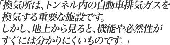 換気所は、トンネル内の自動車排気ガスを換気する環境対策の一環として重要な施設です。しかし、地上から見ると、機能や必然性がすぐには分かりにくいものです。