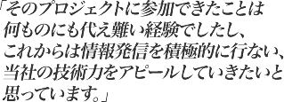 そのプロジェクトに参加できたことは何ものにも代え難い経験でしたし、これからは情報発信を積極的に行ない、当社の技術力をアピールしていきたいと 思っています。