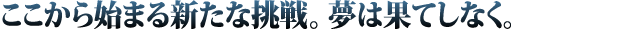 ここから始まる新たな挑戦。夢は果てしなく。