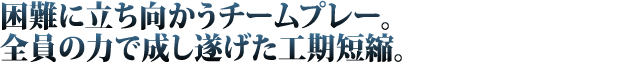 困難に立ち向かうチームプレー。全員の力で成し遂げた工期短縮。