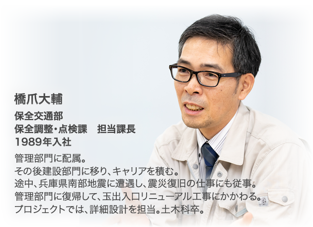 橋爪大輔　保全交通部 保全調整・点検課 担当課長 1989年入社 管理部門に配属。その後建設部門に移り、キャリアを積む。途中、兵庫県南部地震に遭遇し、震災復旧の仕事にも従事。管理部門に復帰して、玉出入口リニューアル工事にかかわる。プロジェクトでは、詳細設計を担当。土木科卒。