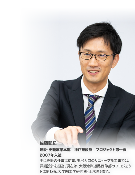 佐藤彰紀　建設・更新事業本部　神戸建設部　プロジェクト第一課　2007年入社　主に設計の仕事に従事。玉出入口のリニューアル工事では、詳細設計を担当。現在は、大阪湾岸道路西伸部のプロジェクトに関わる。大学院工学研究科（土木系）修了。