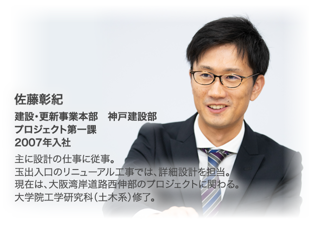 佐藤彰紀　建設・更新事業本部　神戸建設部　プロジェクト第一課　2007年入社　主に設計の仕事に従事。玉出入口のリニューアル工事では、詳細設計を担当。現在は、大阪湾岸道路西伸部のプロジェクトに関わる。大学院工学研究科（土木系）修了。