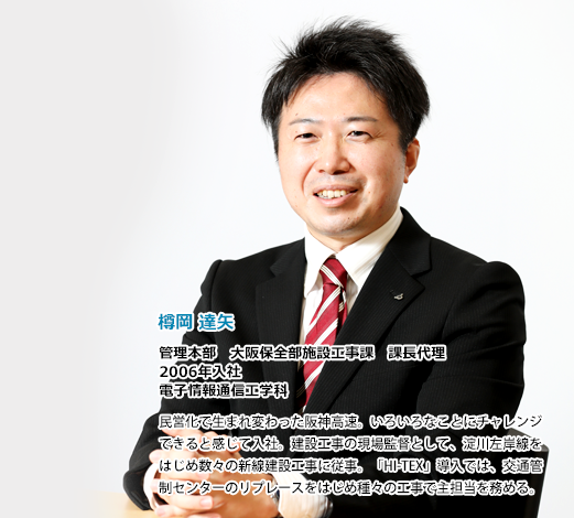 樽岡達矢　管理本部　大阪保全部施設工事課　課長代理　2006年入社、電子情報通信工学科。民営化で生まれ変わった阪神高速。いろいろなことにチャレンジできると感じて入社。建設工事の現場監督として、淀川左岸線をはじめ数々の新線建設工事に従事。「HI-TEX」導入では、交通管制センターのリプレースをはじめ種々の工事で主担当を務める。