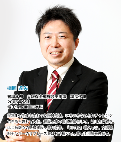 樽岡達矢　管理本部　大阪保全部施設工事課　課長代理　2006年入社、電子情報通信工学科。民営化で生まれ変わった阪神高速。いろいろなことにチャレンジできると感じて入社。建設工事の現場監督として、淀川左岸線をはじめ数々の新線建設工事に従事。「HI-TEX」導入では、交通管制センターのリプレースをはじめ種々の工事で主担当を務める。