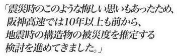 震災時のこのような悔しい思いもあったため、阪神高速では10年以上前から、地震時の構造物の被災度を推定する検討を進めてきました。