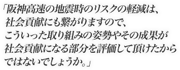 阪神高速の地震時のリスクの軽減は、社会貢献にも繋がりますので、こういった取り組みの姿勢やその成果が社会貢献になる部分を評価して頂けたからではないでしょうか。