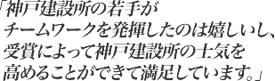 神戸建設所の若手がチームワークを発揮したのは嬉しいし、受賞によって神戸建設所の士気を高めることができて満足しています。