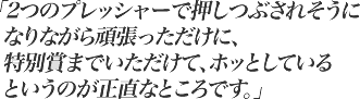 2つのプレッシャーで押しつぶされるそうになりながら頑張っただけに、特別賞までいただけて、ホッとしているというのが正直なところです。