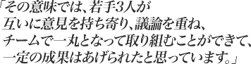 その意味では、若手3人が互いに意見を持ち寄り、議論を重ね、チームで一丸となって取り組むことができて、一定の成果はあげられたと思っています。