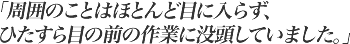 周囲のことはほとんど目に入らず、ひたすら目の前の作業に没頭していました。