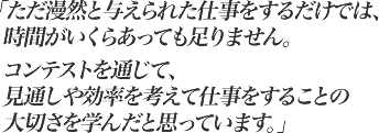 ただ漫然と与えられた仕事をするだけでは、時間がいくらあっても足りません。コンテストを通じて、見通しや効率を考えて仕事をすることの大切さを学んだと思っています。