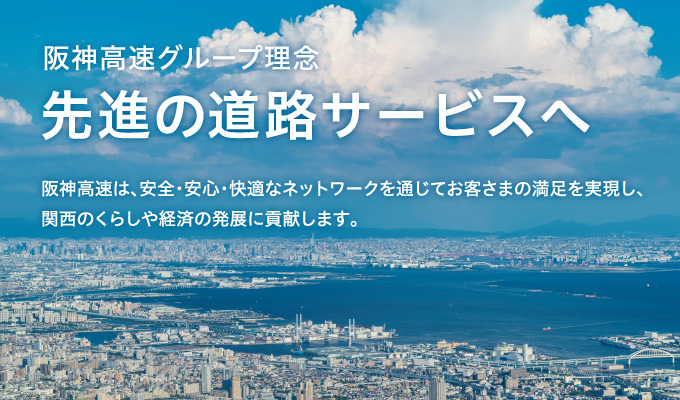 阪神高速グループ理念 先進の道路サービスへ 阪神高速は、安全・安心・快適なネットワークを通じて お客さまの満足を実現し、関西のくらしや経済の発展に貢献します。