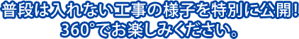 普段は入れない工事の様子を特別に公開!360°でお楽しみください。