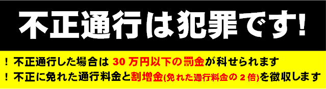 不正通行は犯罪です! !不正通行した場合は30万円以下の罰金が科せられます !不正に免れた通行料金と割増金(免れた通行料金の2倍)を徴収します