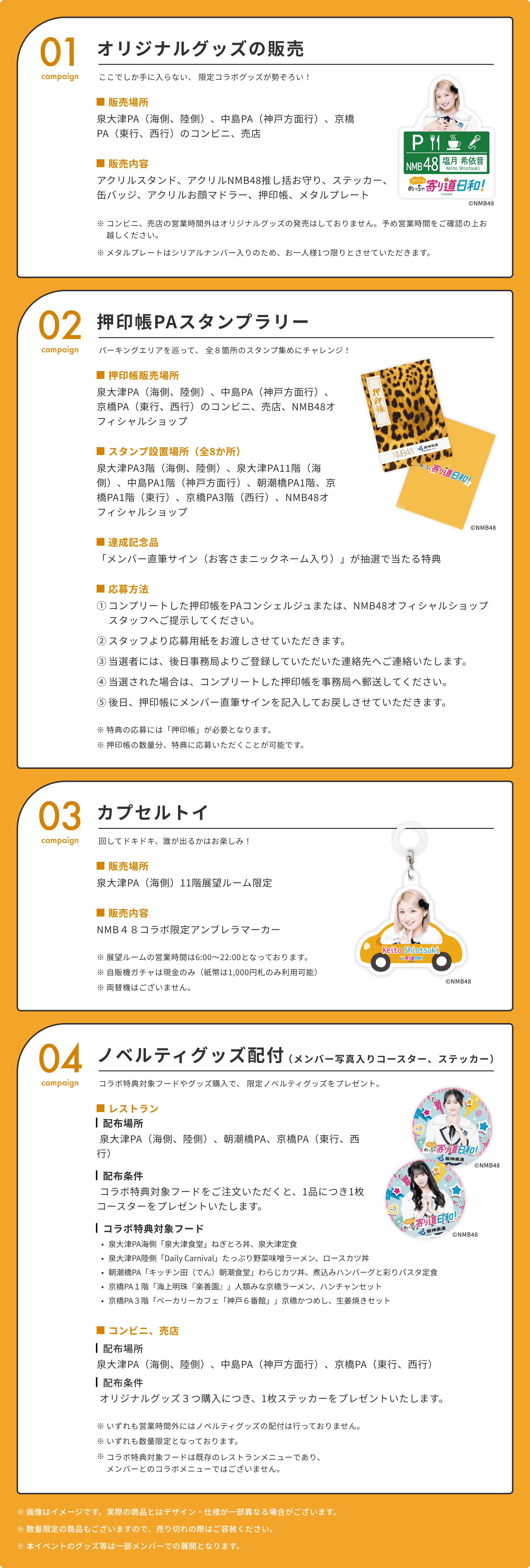 01
  オリジナルグッズの販売
  campaign
  ここでしか手に入らない、
  限定コラボグッズが勢ぞろい！
  販売場所
  泉大津PA（海側、陸側）、中島PA（神戸方面行）、京橋PA（東行、西行）のコンビニ、売店
  販売内容
  アクリルスタンド、アクリルNMB48推し括お守り、ステッカー、缶バッジ、アクリルお顔マドラー、押印帳、メタルプレート
  ©NMB48
  ※
  コンビニ、売店の営業時間外はオリジナルグッズの発売はしておりません。予め営業時間をご確認の上お越しください。
  ※
  メタルプレートはシリアルナンバー入りのため、お一人様1つ限りとさせていただきます。
  02
  押印帳PAスタンプラリー
  campaign
  パーキングエリアを巡って、
  全８箇所のスタンプ集めにチャレンジ！
  押印帳販売場所
  泉大津PA（海側、陸側）、中島PA（神戸方面行）、京橋PA（東行、西行）のコンビニ、売店、NMB48オフィシャルショップ
  スタンプ設置場所（全8か所）
  泉大津PA3階（海側、陸側）、泉大津PA11階（海側）、中島PA1階（神戸方面行）、朝潮橋PA1階、京橋PA1階（東行）、京橋PA3階（西行）、NMB48オフィシャルショップ
  ©NMB48
  達成記念品
  「メンバー直筆サイン（お客さまニックネーム入り）」が抽選で当たる特典
  応募方法
  ①
  コンプリートした押印帳をPAコンシェルジュまたは、NMB48オフィシャルショップスタッフへご提示してください。
  ②
  スタッフより応募用紙をお渡しさせていただきます。
  ③
  当選者には、後日事務局よりご登録していただいた連絡先へご連絡いたします。
  ④
  当選された場合は、コンプリートした押印帳を事務局へ郵送してください。
  ⑤
  後日、押印帳にメンバー直筆サインを記入してお戻しさせていただきます。
  ※
  特典の応募には「押印帳」が必要となります。
  ※
  押印帳の数量分、特典に応募いただくことが可能です。
  03
  カプセルトイ
  campaign
  回してドキドキ、誰が出るかはお楽しみ！
  販売場所
  泉大津PA（海側）11階展望ルーム限定
  販売内容
  NMB４８コラボ限定アンブレラマーカー
  ※
  展望ルームの営業時間は6:00～22:00となっております。
  ※
  自販機ガチャは現金のみ（紙幣は1,000円札のみ利用可能）
  ※
  両替機はございません。
  ©NMB48
  04
  ノベルティグッズ配付
  （メンバー写真入りコースター、ステッカー）
  campaign
  コラボ特典対象フードやグッズ購入で、
  限定ノベルティグッズをプレゼント。
  レストラン
  配布場所
  配布場所
  泉大津PA（海側、陸側）、朝潮橋PA、京橋PA（東行、西行）
  ©NMB48
  配布条件
  コラボ特典対象フードをご注文いただくと、1品につき1枚コースターをプレゼントいたします。
  コラボ特典対象フード
  ©NMB48
  泉大津PA海側「泉大津食堂」ねぎとろ丼、泉大津定食
  泉大津PA陸側「Daily Carnival」たっぷり野菜味噌ラーメン、ロースカツ丼
  朝潮橋PA「キッチン田（でん）朝潮食堂」わらじカツ丼、煮込みハンバーグと彩りパスタ定食
  京橋PA１階「海上明珠『楽善園』」人類みな京橋ラーメン、ハンチャンセット
  京橋PA３階「ベーカリーカフェ「神戸６番館」」京橋かつめし、生姜焼きセット
  コンビニ、売店
  配布場所
  泉大津PA（海側、陸側）、中島PA（神戸方面行）、京橋PA（東行、西行）
  配布条件
  オリジナルグッズ３つ購入につき、1枚ステッカーをプレゼントいたします。
  ※
  いずれも営業時間外にはノベルティグッズの配付は行っておりません。
  ※
  いずれも数量限定となっております。
  ※
  コラボ特典対象フードは既存のレストランメニューであり、
  メンバーとのコラボメニューではございません。
  ※
  画像はイメージです。実際の商品とはデザイン・仕様が一部異なる場合がございます。
  ※
  数量限定の商品もございますので、売り切れの際はご容赦ください。
  ※
  本イベントのグッズ等は一部メンバーでの展開となります。
