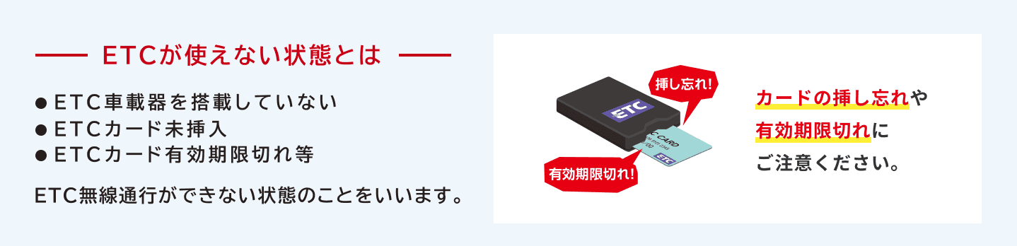 ETCが使えない状態とはETC車載器を搭載していない、ETCカード未挿入、ETCカード有効期限切れ等、ETC無線通行ができない状態のことをいいます。